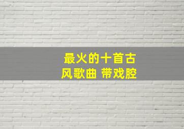 最火的十首古风歌曲 带戏腔